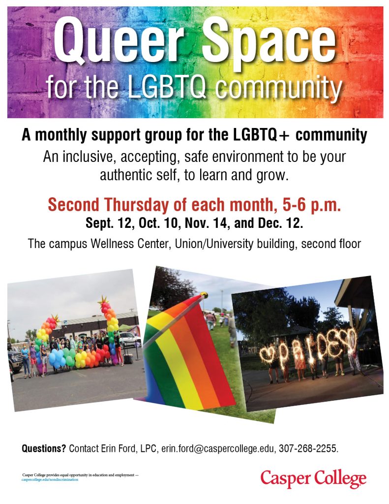 queer space for the lgbtq community. A monthly supprot group for the lgbtq+ community. An inclusive, accepting, safe environment to be your authentic self, to learn and grow. Second thursday of each month, 5-6 p.m. Sep 12, Oct 10, Nov 14, and Dec 12. The campus wellness center, Union/University building, second floor. Questions? Contact Erin Ford, LPC, erin.ford@caspercollege.edu, 307-268-2255.