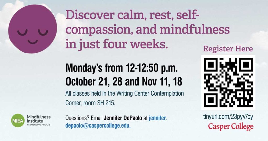 discover calm, rest, self-compassion, and mindfulness in just four weeks. monday's from 12-1250pm October 21, 28 and November 11, 18. All classes held in the writing center contemplation corner, room SH 215. Questions? Email Jennifer DePaolo at jennifer.depaolo@caspercoll.ege.edu